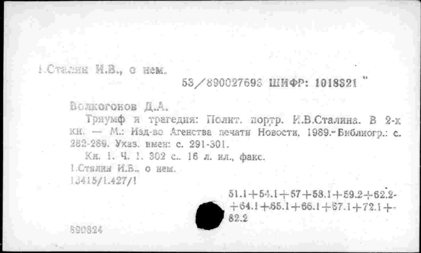 ﻿1 .Стасин И.В., с яем.
53/890027693 ШИФР: 1038321 “
Волкогонов Д.А.
Триумф и трагедия: Полит, портр. И.В .Сталина. В 2-х кн. — М.: Изд-во Агенства печати Новости, 1989.-Библиог?.: с. 282-289. Указ, имея: с. 291-301.
Кн. 1. Ч. 1. ЗС2 с.. 16 л. ил., факс.
1.Сталин И.Б.. о ней.
13415/1.427/1
51.1 + 54.1+ 57+58.1+59.2+62'2-
890824
•+64.1 +65.1 +66.1 +67.1+72.1 +■
82.2